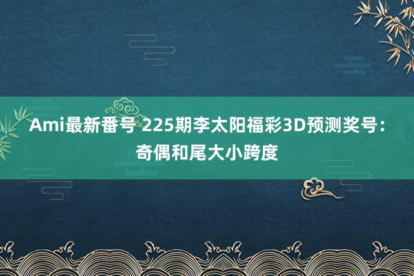 Ami最新番号 225期李太阳福彩3D预测奖号：奇偶和尾大小跨度