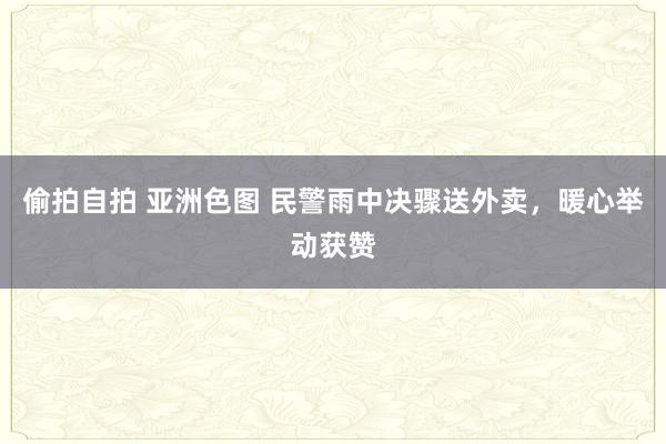 偷拍自拍 亚洲色图 民警雨中决骤送外卖，暖心举动获赞