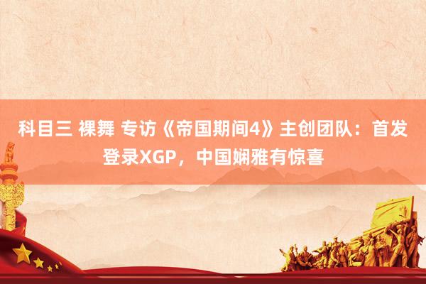 科目三 裸舞 专访《帝国期间4》主创团队：首发登录XGP，中国娴雅有惊喜