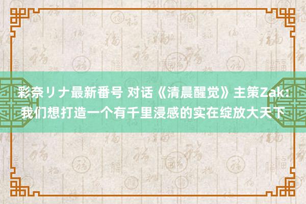 彩奈リナ最新番号 对话《清晨醒觉》主策Zak：我们想打造一个有千里浸感的实在绽放大天下