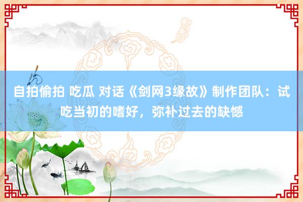 自拍偷拍 吃瓜 对话《剑网3缘故》制作团队：试吃当初的嗜好，弥补过去的缺憾