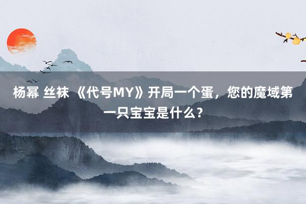 杨幂 丝袜 《代号MY》开局一个蛋，您的魔域第一只宝宝是什么？