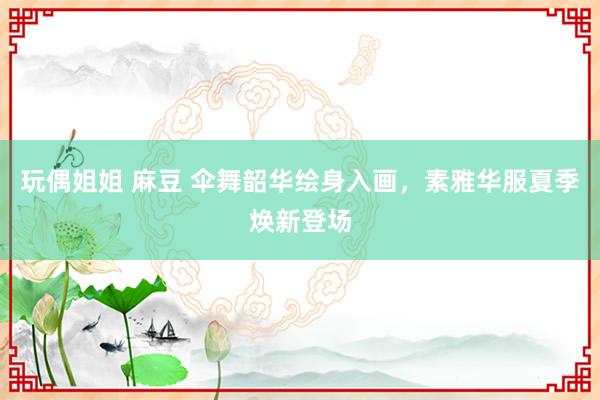 玩偶姐姐 麻豆 伞舞韶华绘身入画，素雅华服夏季焕新登场