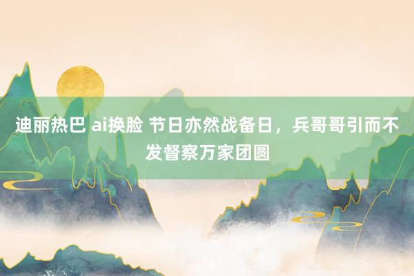 迪丽热巴 ai换脸 节日亦然战备日，兵哥哥引而不发督察万家团圆