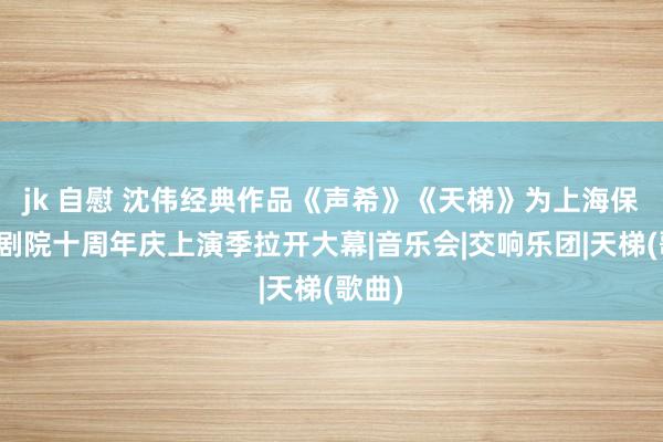 jk 自慰 沈伟经典作品《声希》《天梯》为上海保利大剧院十周年庆上演季拉开大幕|音乐会|交响乐团|天梯(歌曲)