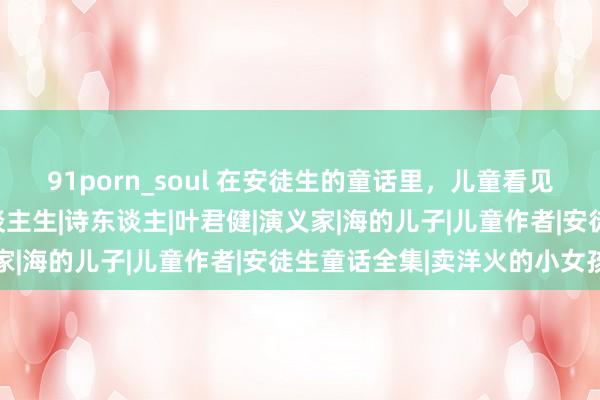 91porn_soul 在安徒生的童话里，儿童看见故事，成东谈主读懂东谈主生|诗东谈主|叶君健|演义家|海的儿子|儿童作者|安徒生童话全集|卖洋火的小女孩