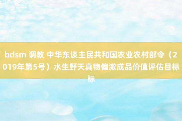 bdsm 调教 中华东谈主民共和国农业农村部令（2019年第5号）　　水生野天真物偏激成品价值评估目标