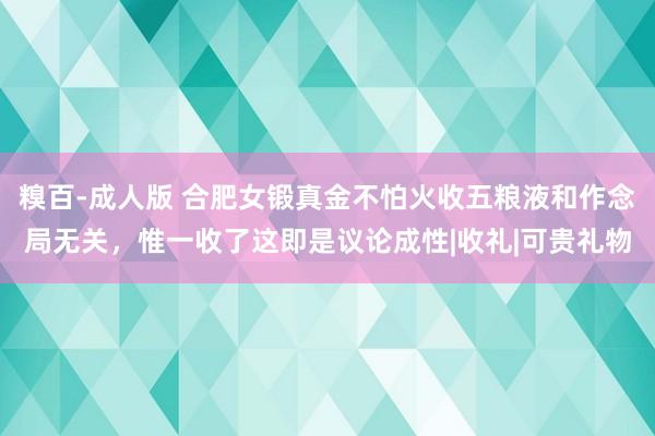 糗百-成人版 合肥女锻真金不怕火收五粮液和作念局无关，惟一收了这即是议论成性|收礼|可贵礼物