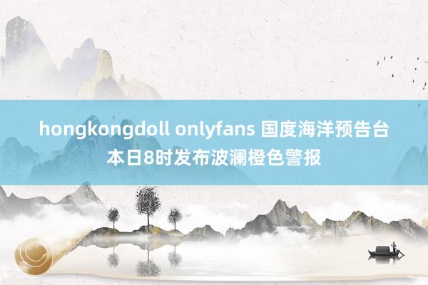 hongkongdoll onlyfans 国度海洋预告台本日8时发布波澜橙色警报