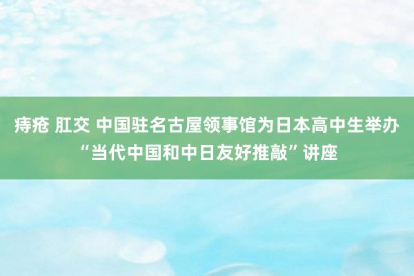 痔疮 肛交 中国驻名古屋领事馆为日本高中生举办“当代中国和中日友好推敲”讲座