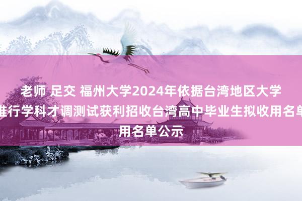 老师 足交 福州大学2024年依据台湾地区大学入学推行学科才调测试获利招收台湾高中毕业生拟收用名单公示