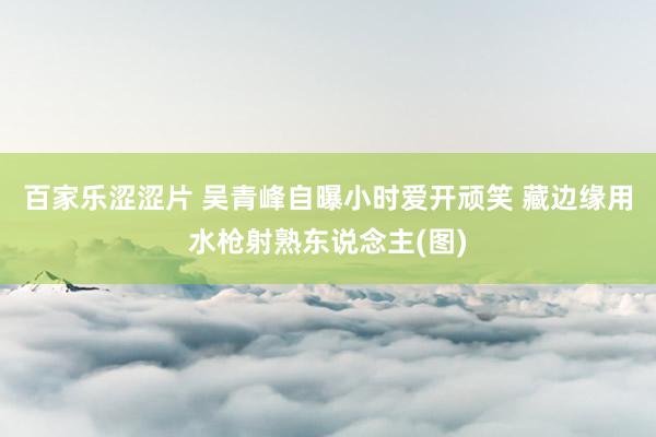 百家乐涩涩片 吴青峰自曝小时爱开顽笑 藏边缘用水枪射熟东说念主(图)