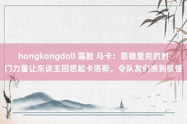 hongkongdoll 露脸 马卡：恩德里克的射门力量让东谈主回思起卡洛斯，令队友们感到骇怪