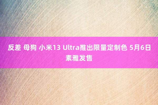 反差 母狗 小米13 Ultra推出限量定制色 5月6日素雅发售