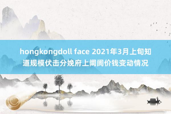 hongkongdoll face 2021年3月上旬知道规模伏击分娩府上阛阓价钱变动情况