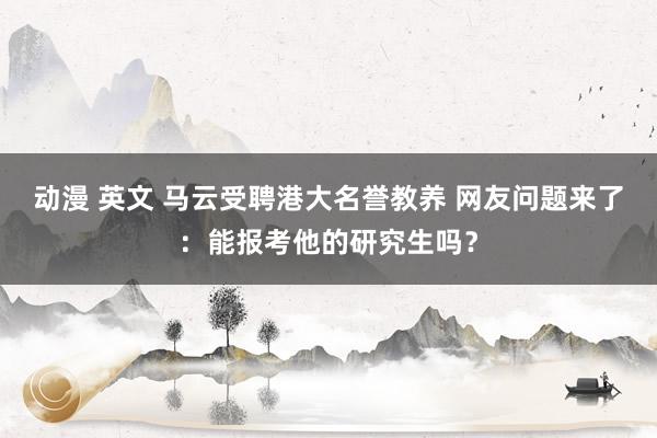 动漫 英文 马云受聘港大名誉教养 网友问题来了：能报考他的研究生吗？