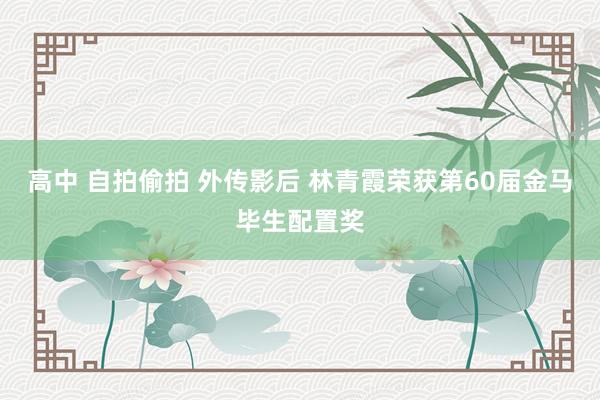 高中 自拍偷拍 外传影后 林青霞荣获第60届金马毕生配置奖