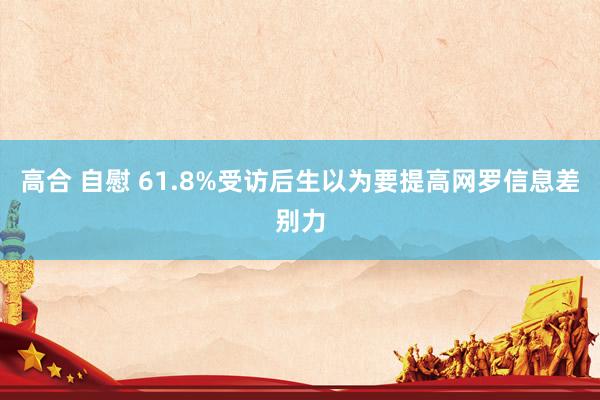 高合 自慰 61.8%受访后生以为要提高网罗信息差别力